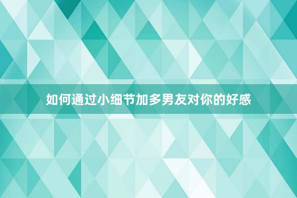 如何通过小细节加多男友对你的好感